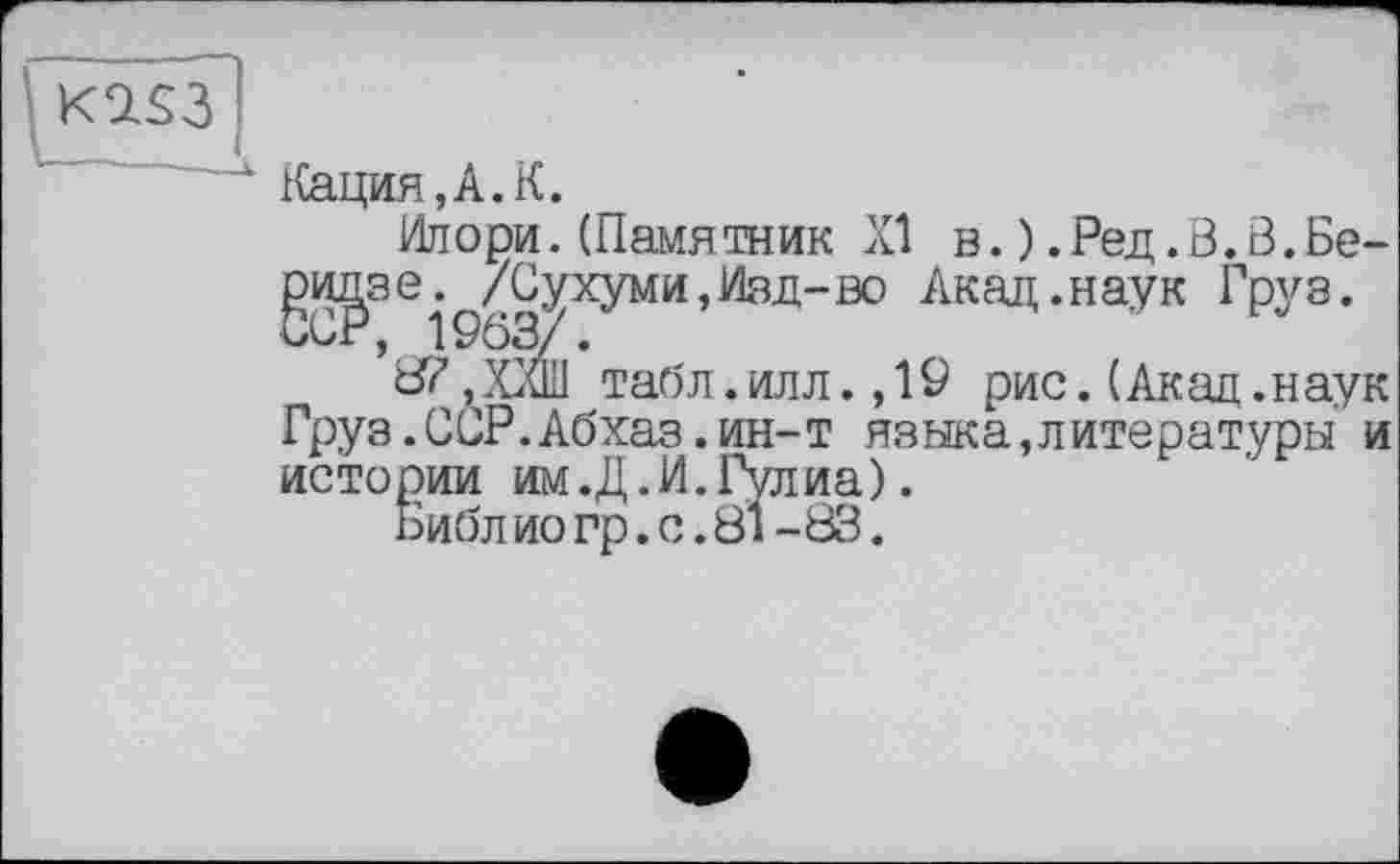 ﻿K7S3
Кация, А. К.
Илори. (Памятник XI в. ) .Ред.В.3.Беридзе. /Сухуми,Изд-во Акад .наук Груз. ССР, 1903/.
8?, XCuIl табл. илл., 19 рис. (Акад .наук Груз.ССР.Абхаз.ин-т языка,литературы и истории им.Д.И. Гулиа).
Библио гр.с.81-83.